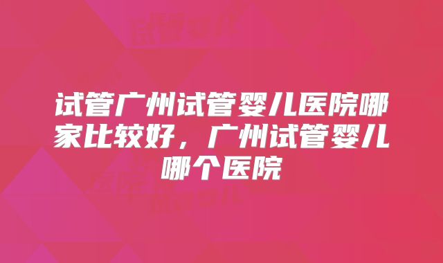 试管广州试管婴儿医院哪家比较好，广州试管婴儿哪个医院