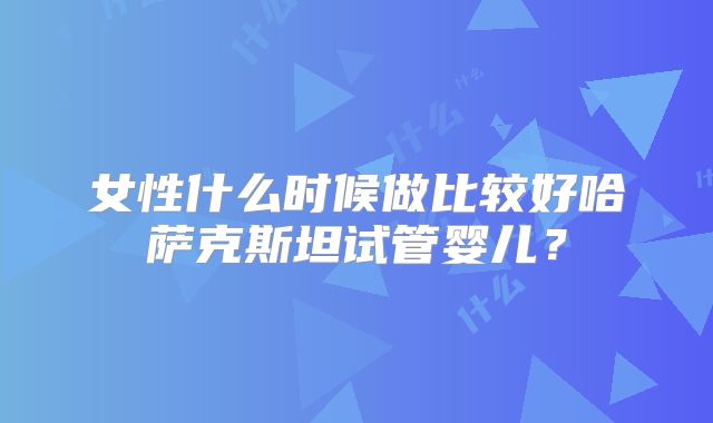 女性什么时候做比较好哈萨克斯坦试管婴儿？