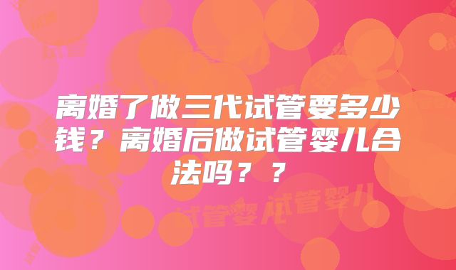 离婚了做三代试管要多少钱?离婚后做试管婴儿合法吗??