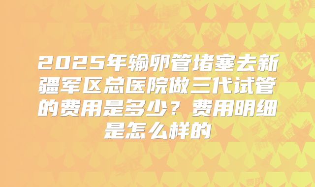 2025年输卵管堵塞去新疆军区总医院做三代试管的费用是多少？费用明细是怎么样的