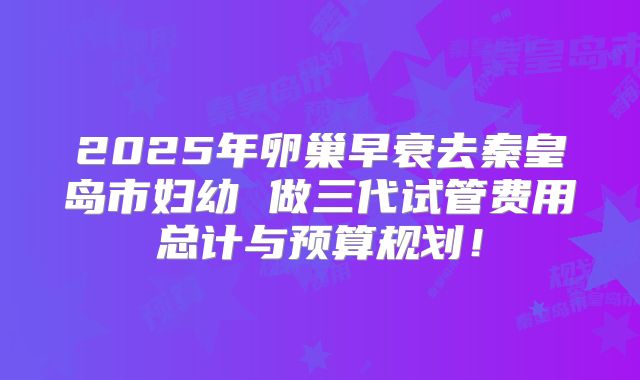 2025年卵巢早衰去秦皇岛市妇幼 做三代试管费用总计与预算规划！