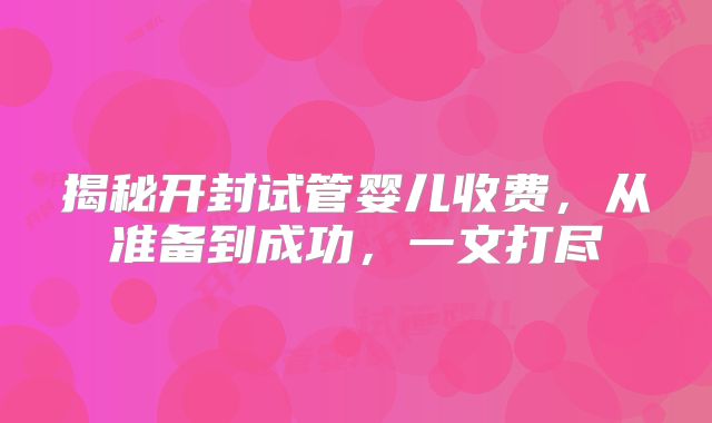 揭秘开封试管婴儿收费,从准备到成功,一文打尽