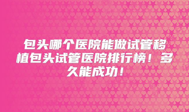 包头哪个医院能做试管移植包头试管医院排行榜!多久能成功!