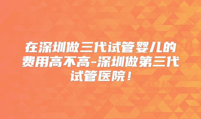 在深圳做三代试管婴儿的费用高不高-深圳做第三代试管医院!