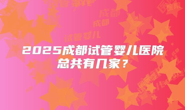 2025成都试管婴儿医院总共有几家？