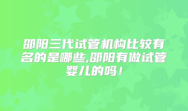 邵阳三代试管机构比较有名的是哪些,邵阳有做试管婴儿的吗!