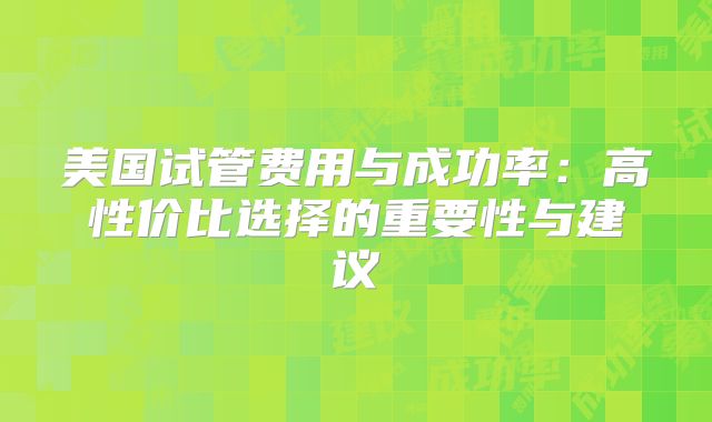 美国试管费用与成功率:高性价比选择的重要性与建议