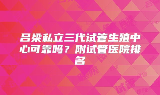 吕梁私立三代试管生殖中心可靠吗？附试管医院排名