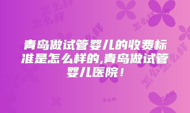 青岛做试管婴儿的收费标准是怎么样的,青岛做试管婴儿医院！