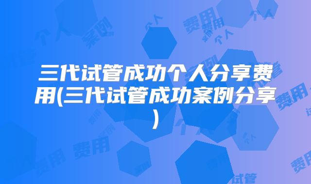 三代试管成功个人分享费用(三代试管成功案例分享)