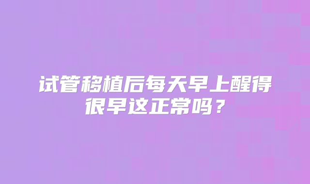试管移植后每天早上醒得很早这正常吗?