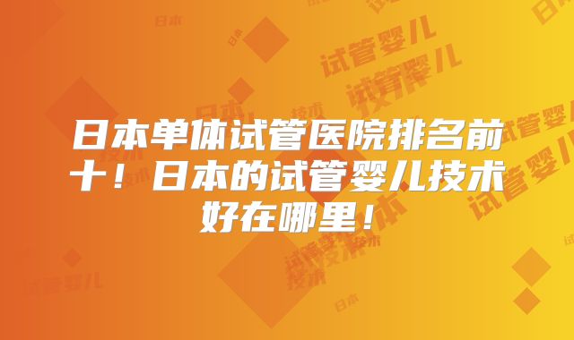 日本单体试管医院排名前十!日本的试管婴儿技术好在哪里!