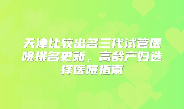 天津比较出名三代试管医院排名更新，高龄产妇选择医院指南