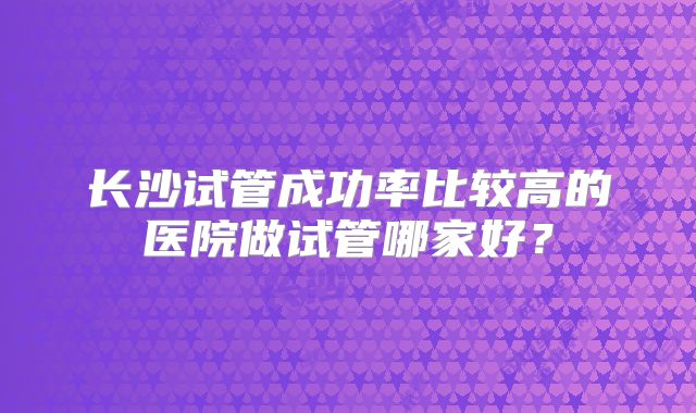 长沙试管成功率比较高的医院做试管哪家好？