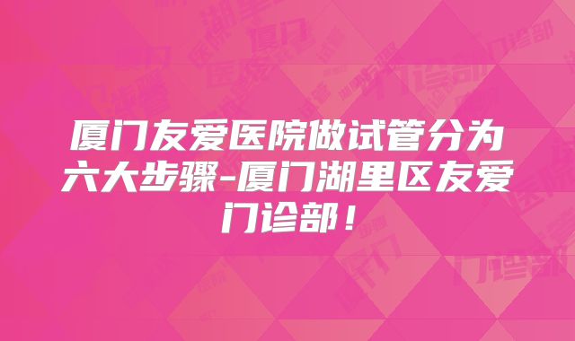 厦门友爱医院做试管分为六大步骤-厦门湖里区友爱门诊部！