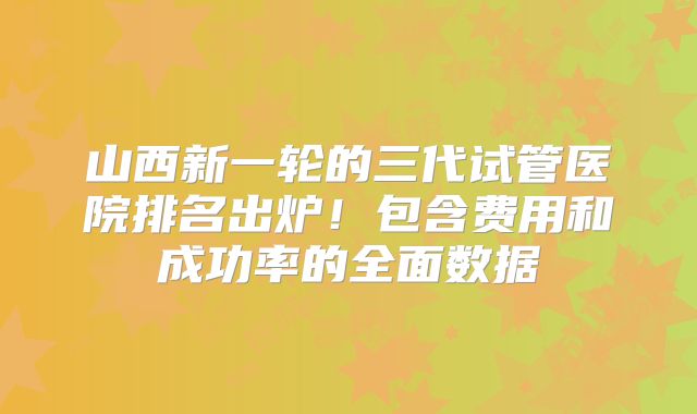 山西新一轮的三代试管医院排名出炉!包含费用和成功率的全面数据