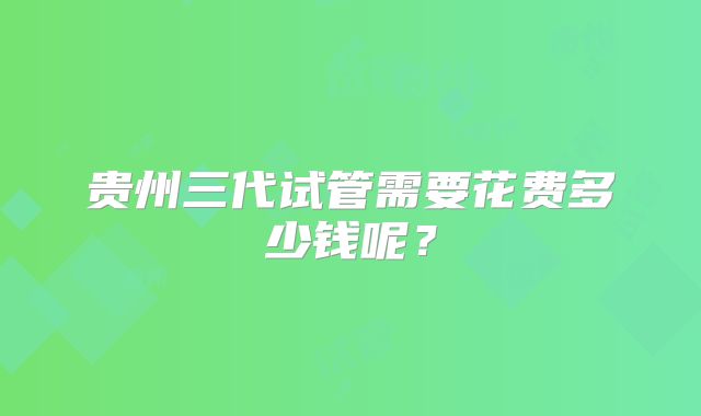 贵州三代试管需要花费多少钱呢？