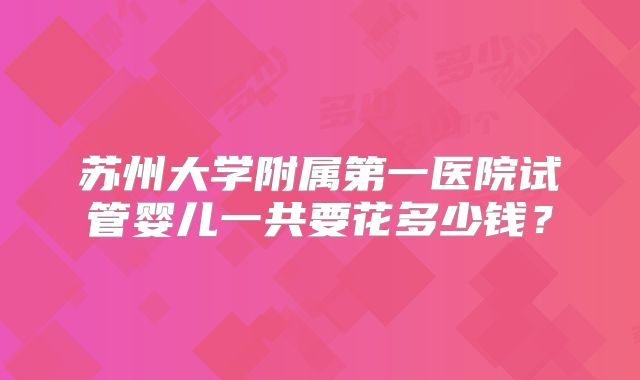 苏州大学附属第一医院试管婴儿一共要花多少钱?