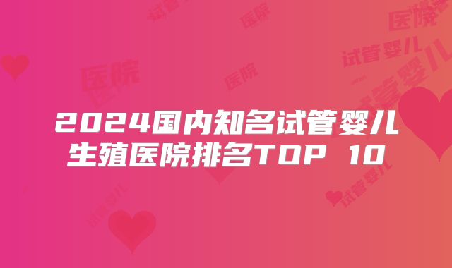 2024国内知名试管婴儿生殖医院排名TOP 10