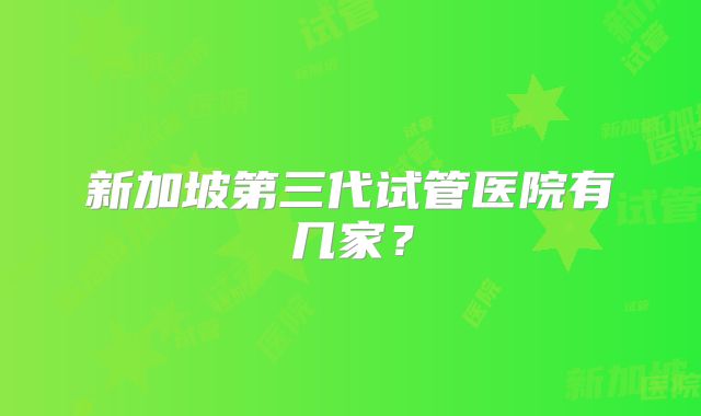 新加坡第三代试管医院有几家？