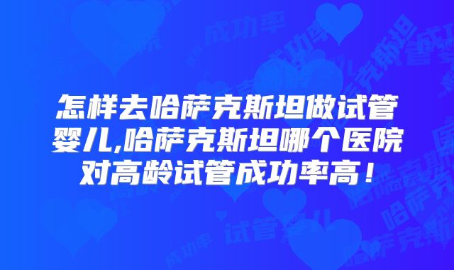 怎样去哈萨克斯坦做试管婴儿,哈萨克斯坦哪个医院对高龄试管成功率高!