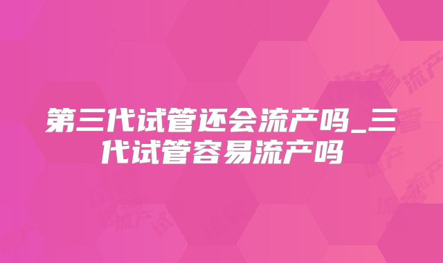 第三代试管还会流产吗_三代试管容易流产吗