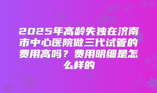 2025年高龄失独在济南市中心医院做三代试管的费用高吗？费用明细是怎么样的