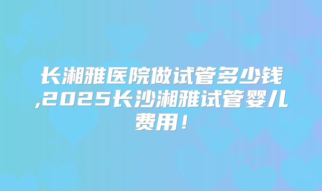 长湘雅医院做试管多少钱,2025长沙湘雅试管婴儿费用！