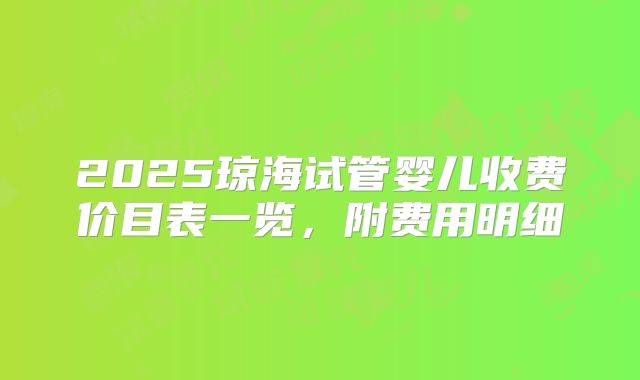 2025琼海试管婴儿收费价目表一览，附费用明细