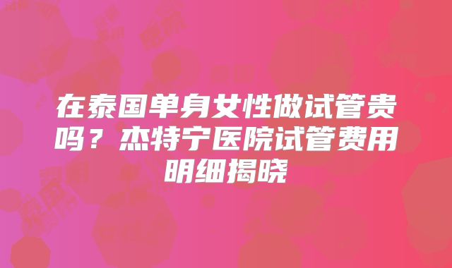 在泰国单身女性做试管贵吗？杰特宁医院试管费用明细揭晓