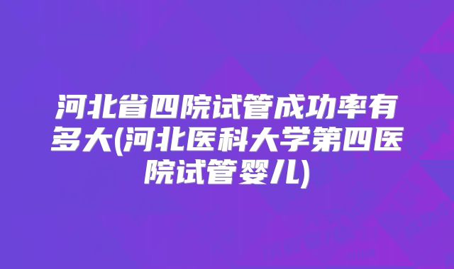 河北省四院试管成功率有多大(河北医科大学第四医院试管婴儿)