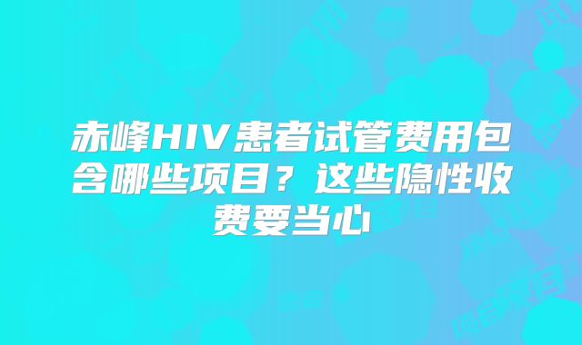 赤峰HIV患者试管费用包含哪些项目？这些隐性收费要当心