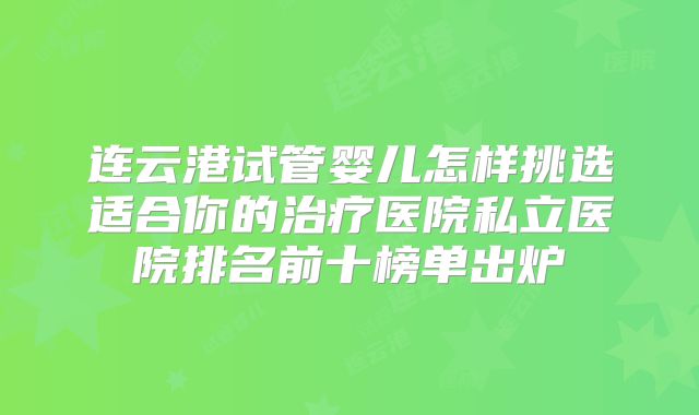 连云港试管婴儿怎样挑选适合你的治疗医院私立医院排名前十榜单出炉