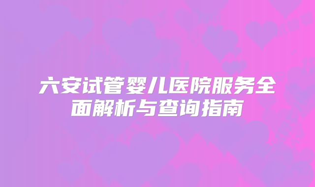 六安试管婴儿医院服务全面解析与查询指南