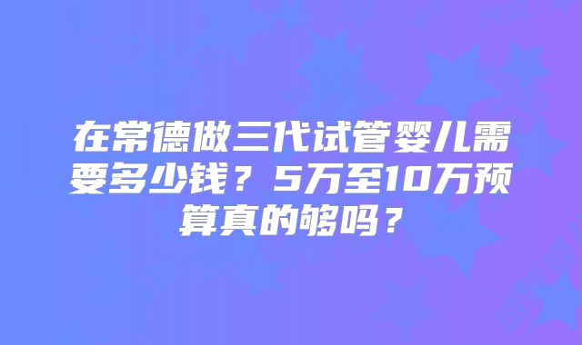 在常德做三代试管婴儿需要多少钱?5万至10万预算真的够吗?