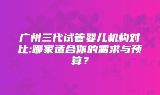 广州三代试管婴儿机构对比:哪家适合你的需求与预算？