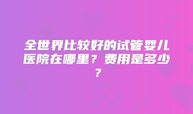 全世界比较好的试管婴儿医院在哪里?费用是多少?