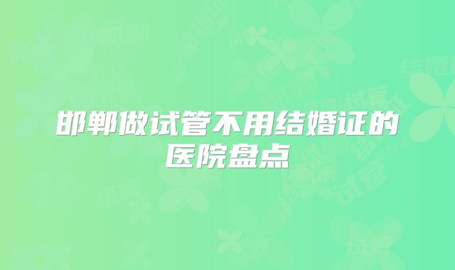 邯郸做试管不用结婚证的医院盘点