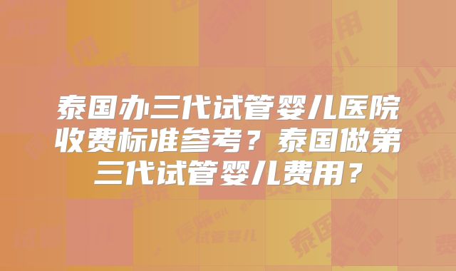 泰国办三代试管婴儿医院收费标准参考?泰国做第三代试管婴儿费用?