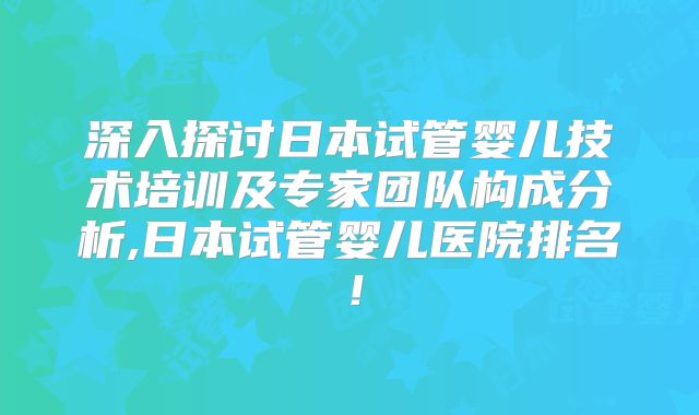 深入探讨日本试管婴儿技术培训及专家团队构成分析,日本试管婴儿医院排名！