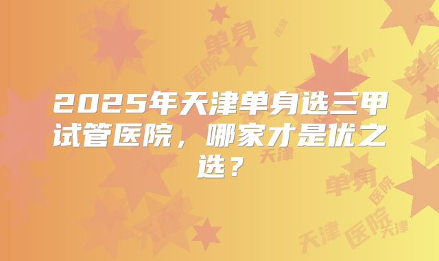 2025年天津单身选三甲试管医院，哪家才是优之选？