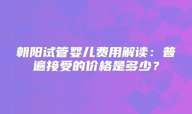 朝阳试管婴儿费用解读：普遍接受的价格是多少？