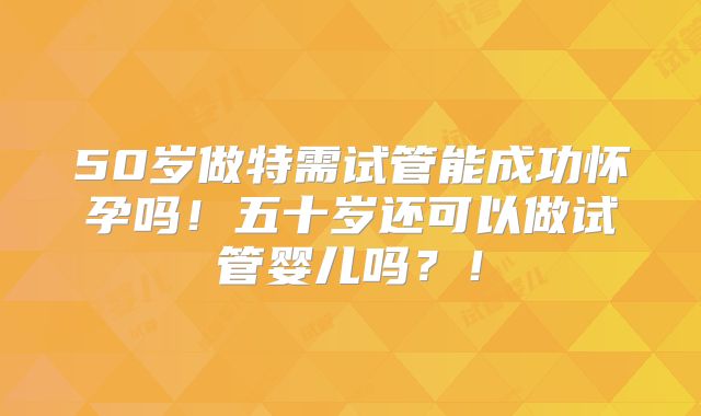 50岁做特需试管能成功怀孕吗！五十岁还可以做试管婴儿吗？！
