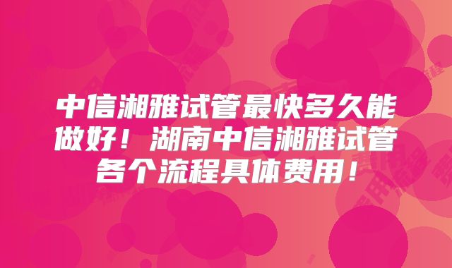 中信湘雅试管最快多久能做好！湖南中信湘雅试管各个流程具体费用！