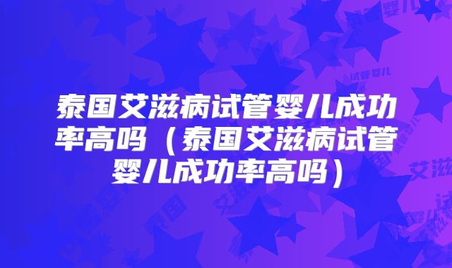 泰国艾滋病试管婴儿成功率高吗(泰国艾滋病试管婴儿成功率高吗)