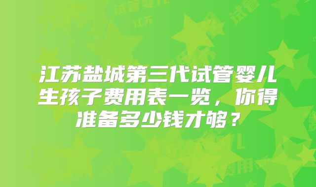 江苏盐城第三代试管婴儿生孩子费用表一览，你得准备多少钱才够？