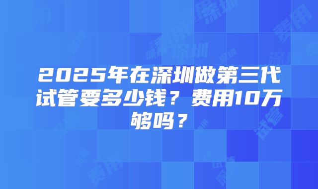 2025年在深圳做第三代试管要多少钱？费用10万够吗？