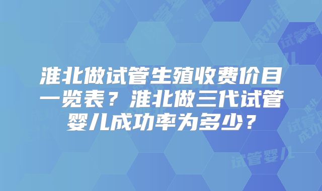 淮北做试管生殖收费价目一览表？淮北做三代试管婴儿成功率为多少？
