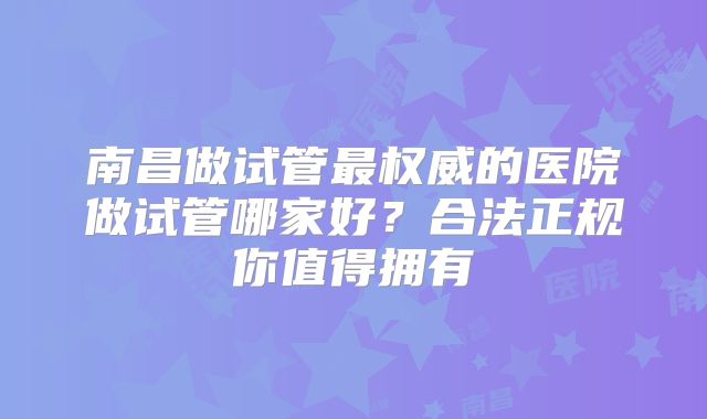 南昌做试管最权威的医院做试管哪家好？合法正规你值得拥有