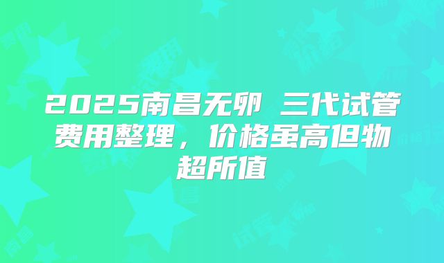 2025南昌无卵�三代试管费用整理,价格虽高但物超所值